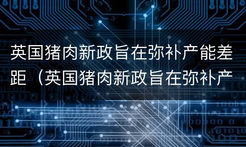 英国猪肉新政旨在弥补产能差距（英国猪肉新政旨在弥补产能差距的原因）