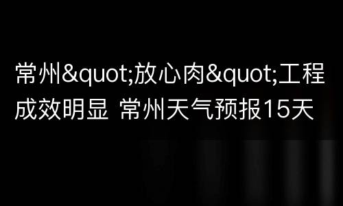 常州"放心肉"工程成效明显 常州天气预报15天