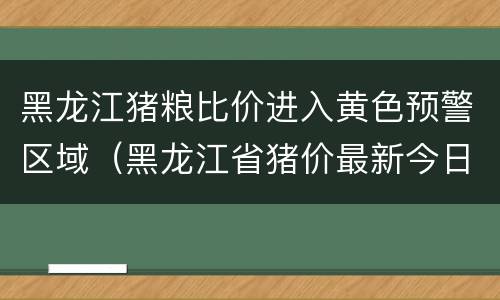 黑龙江猪粮比价进入黄色预警区域（黑龙江省猪价最新今日涨跌一览表）