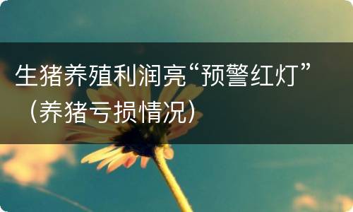 生猪养殖利润亮“预警红灯”（养猪亏损情况）