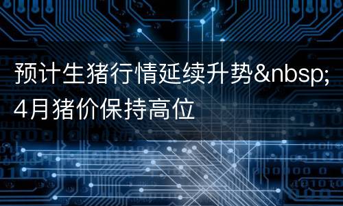 预计生猪行情延续升势&nbsp;4月猪价保持高位
