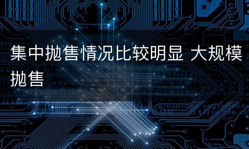 集中抛售情况比较明显 大规模抛售