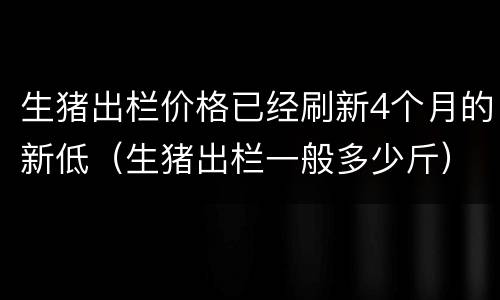 生猪出栏价格已经刷新4个月的新低（生猪出栏一般多少斤）