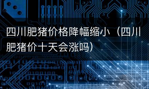 四川肥猪价格降幅缩小（四川肥猪价十天会涨吗）