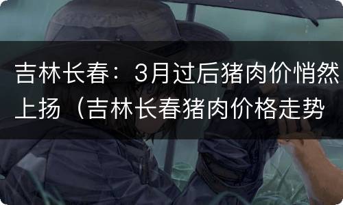 吉林长春：3月过后猪肉价悄然上扬（吉林长春猪肉价格走势）