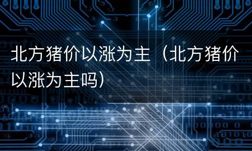 北方猪价以涨为主（北方猪价以涨为主吗）