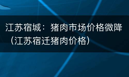 江苏宿城：猪肉市场价格微降（江苏宿迁猪肉价格）