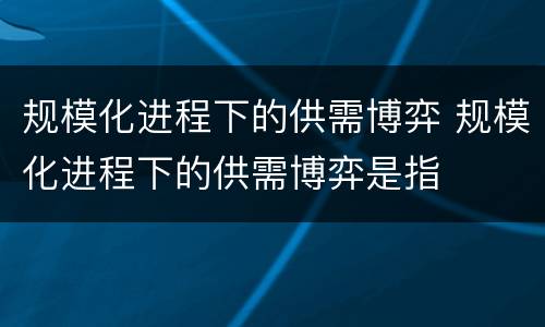 规模化进程下的供需博弈 规模化进程下的供需博弈是指