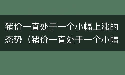 猪价一直处于一个小幅上涨的态势（猪价一直处于一个小幅上涨的态势怎么办）