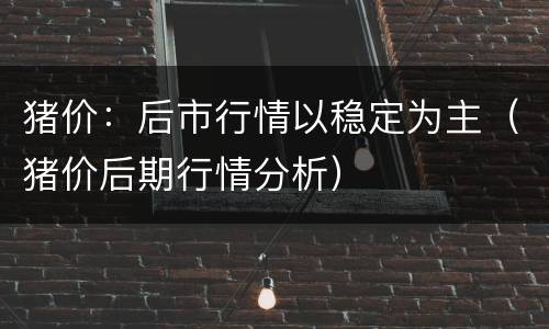 猪价：后市行情以稳定为主（猪价后期行情分析）