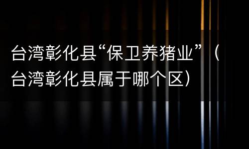 台湾彰化县“保卫养猪业”（台湾彰化县属于哪个区）