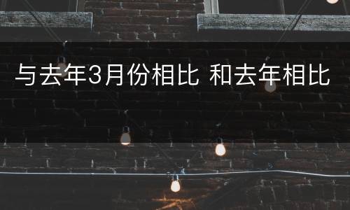 与去年3月份相比 和去年相比