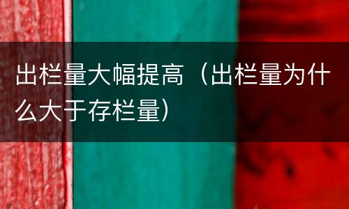 出栏量大幅提高（出栏量为什么大于存栏量）
