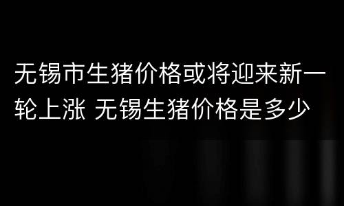 无锡市生猪价格或将迎来新一轮上涨 无锡生猪价格是多少