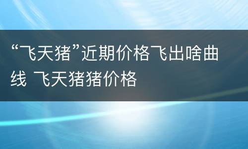 “飞天猪”近期价格飞出啥曲线 飞天猪猪价格