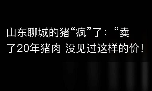 山东聊城的猪“疯”了：“卖了20年猪肉 没见过这样的价！”