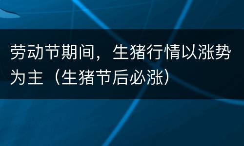 劳动节期间，生猪行情以涨势为主（生猪节后必涨）