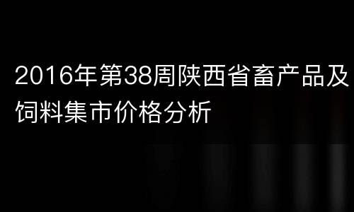 2016年第38周陕西省畜产品及饲料集市价格分析