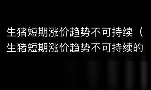 生猪短期涨价趋势不可持续（生猪短期涨价趋势不可持续的原因）