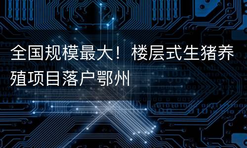 全国规模最大！楼层式生猪养殖项目落户鄂州