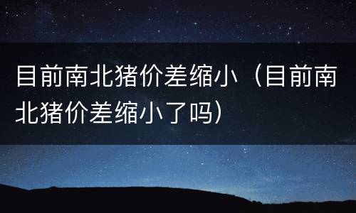 目前南北猪价差缩小（目前南北猪价差缩小了吗）