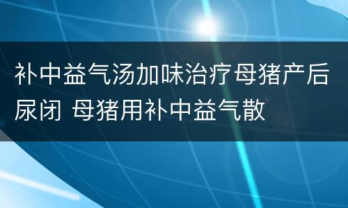 补中益气汤加味治疗母猪产后尿闭 母猪用补中益气散