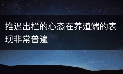 推迟出栏的心态在养殖端的表现非常普遍