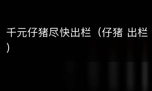 千元仔猪尽快出栏（仔猪 出栏）