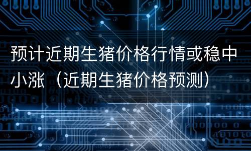 预计近期生猪价格行情或稳中小涨（近期生猪价格预测）