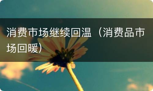 消费市场继续回温（消费品市场回暖）