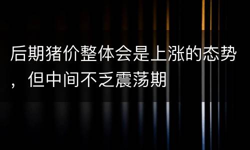 后期猪价整体会是上涨的态势，但中间不乏震荡期