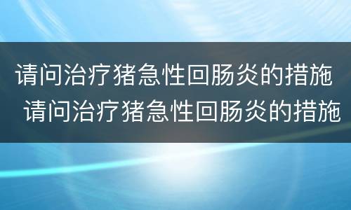 请问治疗猪急性回肠炎的措施 请问治疗猪急性回肠炎的措施是