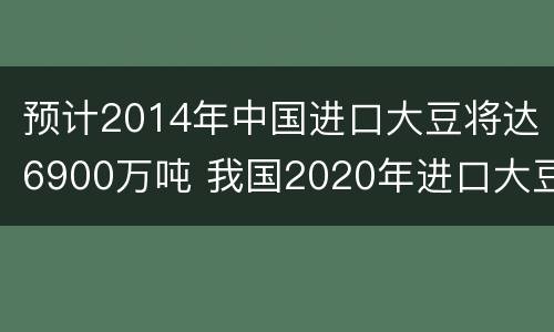 预计2014年中国进口大豆将达6900万吨 我国2020年进口大豆