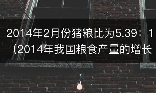 2014年2月份猪粮比为5.39：1（2014年我国粮食产量的增长率为）