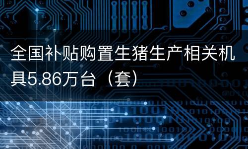全国补贴购置生猪生产相关机具5.86万台（套）