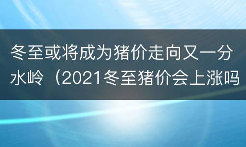 冬至或将成为猪价走向又一分水岭（2021冬至猪价会上涨吗）