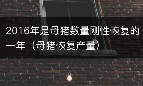 2016年是母猪数量刚性恢复的一年（母猪恢复产量）
