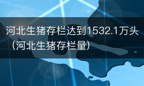 河北生猪存栏达到1532.1万头（河北生猪存栏量）