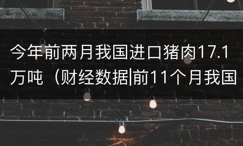 今年前两月我国进口猪肉17.1万吨（财经数据|前11个月我国进口猪肉同比增长151%）