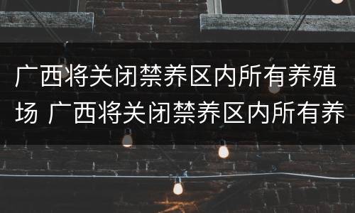 广西将关闭禁养区内所有养殖场 广西将关闭禁养区内所有养殖场的通知
