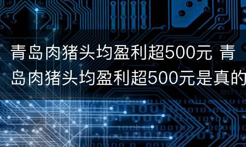 青岛肉猪头均盈利超500元 青岛肉猪头均盈利超500元是真的吗