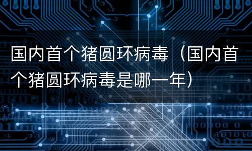 国内首个猪圆环病毒（国内首个猪圆环病毒是哪一年）