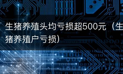 生猪养殖头均亏损超500元（生猪养殖户亏损）