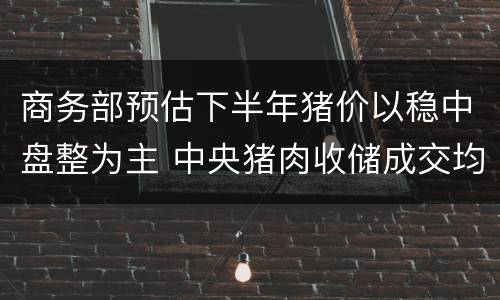 商务部预估下半年猪价以稳中盘整为主 中央猪肉收储成交均价13元/斤
