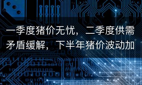 一季度猪价无忧，二季度供需矛盾缓解，下半年猪价波动加剧