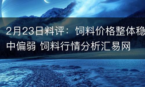 2月23日料评：饲料价格整体稳中偏弱 饲料行情分析汇易网