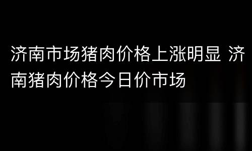 济南市场猪肉价格上涨明显 济南猪肉价格今日价市场