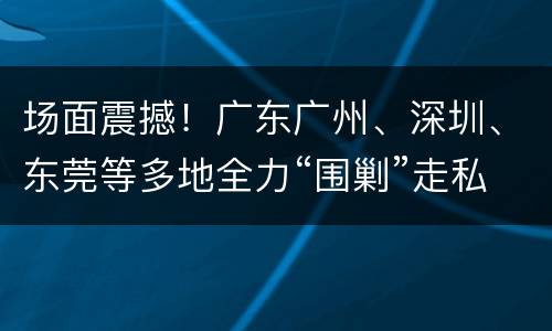 场面震撼！广东广州、深圳、东莞等多地全力“围剿”走私冻肉