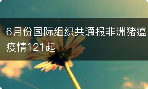 6月份国际组织共通报非洲猪瘟疫情121起