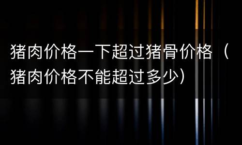 猪肉价格一下超过猪骨价格（猪肉价格不能超过多少）